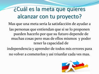 ¿Cuál es la meta que quieres
     alcanzar con tu proyecto?
 Mas que una meta seria la satisfacción de ayudar a
  las personas que entiendan que si se lo proponen
     pueden hacerlo por que su futuro depende de
   muchas cosas pero mas de ellos mismos y poder
                 tener la capacidad de
independencia y aprender de todos mis errores para
 no volver a cometerlos y así triunfar cada ves mas.
 