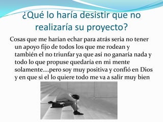 ¿Qué lo haría desistir que no
      realizaría su proyecto?
Cosas que me harían echar para atrás seria no tener
 un apoyo fijo de todos los que me rodean y
 también el no triunfar ya que así no ganaría nada y
 todo lo que propuse quedaría en mi mente
 solamente….pero soy muy positiva y confió en Dios
 y en que si el lo quiere todo me va a salir muy bien
 