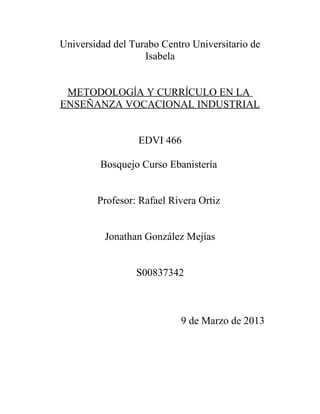 Universidad del Turabo Centro Universitario de
                   Isabela


 METODOLOGĺA Y CURRĺCULO EN LA
ENSEÑANZA VOCACIONAL INDUSTRIAL


                  EDVI 466

         Bosquejo Curso Ebanistería


        Profesor: Rafael Rivera Ortiz


          Jonathan González Mejías


                 S00837342



                           9 de Marzo de 2013
 