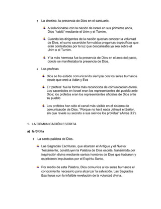  La shekina, la presencia de Dios en el santuario.
Al relacionarse con la nación de Israel en sus primeros años,
Dios “habló” mediante el Urim y el Tumim,
Cuando los dirigentes de la nación querían conocer la voluntad
de Dios, el sumo sacerdote formulaba preguntas específicas que
eran contestadas por la luz que descansaba ya sea sobre el
Urim o el Tumim.
Y la más hermosa fue la presencia de Dios en el arca del pacto,
donde se manifestaba la presencia de Dios.
 Los profetas
Dios se ha estado comunicando siempre con los seres humanos
desde que creó a Adán y Eva
El “profeta” fue la forma más reconocida de comunicación divina.
Los sacerdotes en Israel eran los representantes del pueblo ante
Dios; los profetas eran los representantes oficiales de Dios ante
su pueblo
Los profetas han sido el canal más visible en el sistema de
comunicación de Dios. “Porque no hará nada Jehová el Señor,
sin que revele su secreto a sus siervos los profetas” (Amós 3:7).
1. LA COMUNICACIÓN ESCRITA
a) la Biblia
 La santa palabra de Dios.
Las Sagradas Escrituras, que abarcan el Antiguo y el Nuevo
Testamento, constituyen la Palabra de Dios escrita, transmitida por
inspiración divina mediante santos hombres de Dios que hablaron y
escribieron impulsados por el Espíritu Santo.
Por medio de esta Palabra, Dios comunica a los seres humanos el
conocimiento necesario para alcanzar la salvación. Las Sagradas
Escrituras son la infalible revelación de la voluntad divina.
 