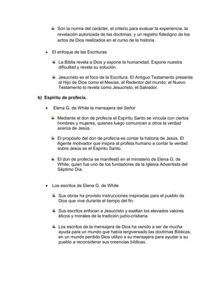 Son la norma del carácter, el criterio para evaluar la experiencia, la
revelación autorizada de las doctrinas, y un registro fidedigno de los
actos de Dios realizados en el curso de la historia.
 El enfoque de las Escrituras
La Biblia revela a Dios y expone la humanidad. Expone nuestra
dificultad y revela su solución.
Jesucristo es el foco de la Escritura. El Antiguo Testamento presenta
al Hijo de Dios como el Mesías, el Redentor del mundo; el Nuevo
Testamento lo revela como Jesucristo, el Salvador.
b) Espíritu de profecía.
 Elena G. de White la mensajera del Señor
Mediante el don de profecía el Espíritu Santo se vincula con ciertos
hombres y mujeres, quienes luego comunican a otros la verdad
acerca de Jesús.
El propósito del don de profecía es contar la historia de Jesús. El
Agente motivador que inspira al profeta humano a contar la verdad
sobre Jesús es el Espíritu Santo.
El don de profecía se manifestó en el ministerio de Elena G. de
White, quien fue uno de los fundadores de la Iglesia Adventista del
Séptimo Día.
 Los escritos de Elena G. de White
Sus obras ha provisto instrucciones inspiradas para el pueblo de
Dios que vive durante el tiempo del fin.
Sus escritos enfocan a Jesucristo y exaltan los elevados valores
éticos y morales de la tradición judío-cristiana.
Los escritos de la mensajera de Dios ha venido a ser de mucha
ayuda para un mundo que había tergiversado las doctrinas Bíblicas,
en un mundo perdido Dios utilizo a su mensajera para ayudar a su
pueblo a reconsiderar sus creencias bíblicas.
 