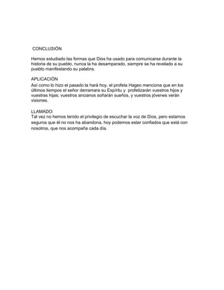 CONCLUSIÓN
Hemos estudiado las formas que Dios ha usado para comunicarse durante la
historia de su pueblo, nunca la ha desamparado, siempre se ha revelado a su
pueblo manifestando su palabra.
APLICACIÓN
Así como lo hizo el pasado la hará hoy, el profeta Hageo menciona que en los
últimos tiempos el señor derramara su Espíritu y profetizarán vuestros hijos y
vuestras hijas; vuestros ancianos soñarán sueños, y vuestros jóvenes verán
visiones.
LLAMADO:
Tal vez no hemos tenido el privilegio de escuchar la voz de Dios, pero estamos
seguros que él no nos ha abandona, hoy podemos estar confiados que está con
nosotros, que nos acompaña cada día.
 