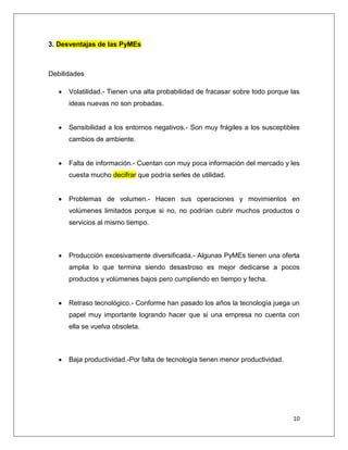 10
3. Desventajas de las PyMEs
Debilidades
Volatilidad.- Tienen una alta probabilidad de fracasar sobre todo porque las
ideas nuevas no son probadas.
Sensibilidad a los entornos negativos.- Son muy frágiles a los susceptibles
cambios de ambiente.
Falta de información.- Cuentan con muy poca información del mercado y les
cuesta mucho decifrar que podría serles de utilidad.
Problemas de volumen.- Hacen sus operaciones y movimientos en
volúmenes limitados porque si no, no podrían cubrir muchos productos o
servicios al mismo tiempo.
Producción excesivamente diversificada.- Algunas PyMEs tienen una oferta
amplia lo que termina siendo desastroso es mejor dedicarse a pocos
productos y volúmenes bajos pero cumpliendo en tiempo y fecha.
Retraso tecnológico.- Conforme han pasado los años la tecnología juega un
papel muy importante logrando hacer que si una empresa no cuenta con
ella se vuelva obsoleta.
Baja productividad.-Por falta de tecnología tienen menor productividad.
 