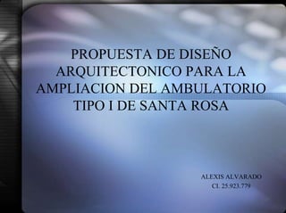 PROPUESTA DE DISEÑO
ARQUITECTONICO PARA LA
AMPLIACION DEL AMBULATORIO
TIPO I DE SANTA ROSA
ALEXIS ALVARADO
CI. 25.923.779
 