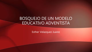 BOSQUEJO DE UN MODELO
EDUCATIVO ADVENTISTA
Esther Velazquez Juarez
 