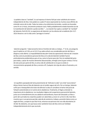 La palabra clave es "vanidad", la cual expresa el intento fútil por estar satisfecho de manera
independiente de Dios. Esta palabra es usada 37 veces expresando las muchas cosas difíciles de
entender acerca de la vida. Todas las metas y las ambiciones terrenales, cuando son buscadas
como fin en sí misas, únicamente producen vacío. Pablo probablemente estaba haciendo eco de
la insatisfacción de Salomón cuando escribió: "....la creación fue sujeta a vanidad" (la "vanidad"
de Salomón; Ro 8:19-21). La experiencia de Salomón con los efectos de la maldición (Gn 3:17-
19) lo llevaron a ver la vida como "perseguir el viento".
Salomón preguntó: "¿Qué provecho tiene el hombre de todo su trabajo...?" (1:3), una pregunta
que él repitió en el 2:24 y en el 3:9. El rey sabio enfocó una considerable porción del libro a
dirigirse a este dilema. La imposibilidad de descubrir tanto las operaciones internas de l creación
de Dios como la providencia personal de Dios en la vida de Salomón también fueron
profundamente problemáticas para el rey, como lo fueron para Job. Pero la realidad del juicio
para todos, a pesar de muchos elementos desconocidos, emergió como la gran certeza. A la luz
de este juicio por parte de Dios, la única vida de satisfacción es la que es vivida en
reconocimiento apropiado de Dios y servicio a Él. Cualquier otro tipo de vida es frustrante y sin
sentido.
Un equilibrio apropiado del tema preeminente de "disfrutar la vida" con el del "juicio divino"
dirije al lector hacia el Dios de Salomón con el cordón seguro de la fe. Por un tiempo, Salomón
sufrió por el desequilibrio de tratar de disfrutar la vida sin considerar el temor del juicio de
Yahweh sosteniéndolo en el camino de la obediencia. Finalmente, él llegó a entender la
importancia de la obediencia. Los resultados trágicos de la experiencia personal de Salomón,
junto con el entendimiento de una sabiduría extraordinaria, hacen de Eclesiastés un libro a
partir del cual todos los creyentes pueden ser advertidos y crecer en su fe (2:1-26). Este libro
muestra que si una persona percibe cada día de existencia, trabajo y provisión básica como un
regalo de Dios, y acepta lo que Dios le da, entonces esa persona vive una vida abundante (Jn
10:10). No obstante, uno que busca estar satisfecho fuera de Dios vivirá con futilidad
independientemente de lo que acumule.
 