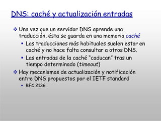 DNS: caché y actualización entradas
 Una vez que un servidor DNS aprende una
traducción, ésta se guarda en una memoria caché
 Las traducciones más habituales suelen estar en
caché y no hace falta consultar a otros DNS.
 Las entradas de la caché “caducan” tras un
tiempo determinado (timeout)
 Hay mecanismos de actualización y notificación
entre DNS propuestos por el IETF standard
 RFC 2136
 