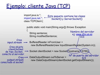 Ejemplo: cliente Java (TCP)
import java.io.*;
import java.net.*;
class TCPClient {
public static void main(String argv[]) throws Exception
{
String sentence;
String modifiedSentence;
BufferedReader inFromUser =
new BufferedReader(new InputStreamReader(System.in));
Socket clientSocket = new Socket("hostname", 6789);
DataOutputStream outToServer =
new DataOutputStream(clientSocket.getOutputStream());
Crea
input stream
Crea objeto
clientSocket
de tipo Socket,
conecta al servidor
Crea
output stream
conectado al socket
Este paquete contiene las clases
Socket() y ServerSocket()
Nº de puerto del servidor
ICI
Nombre del servidor
ej: www.dte.us.es
ICI
 