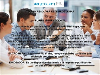 ¿COMO RESOLVER ESTE PROBLEMA?¿COMO RESOLVER ESTE PROBLEMA?
PURIFIL INTERNACIONALPURIFIL INTERNACIONAL
Dispone de un purificador de aire, llamado Mini Hepa, conDispone de un purificador de aire, llamado Mini Hepa, con
características especiales e idóneas:características especiales e idóneas:
Ya sabemos de la gran virtud que tiene el OZONO, que en su justaYa sabemos de la gran virtud que tiene el OZONO, que en su justa
medida elimina de inmediato todos los VIRUS, BACTERIAS, Ymedida elimina de inmediato todos los VIRUS, BACTERIAS, Y
MICROORGANISMOS – llámense ácaros - que se presenten en su áreaMICROORGANISMOS – llámense ácaros - que se presenten en su área
de trabajo, en este caso de colchones, almohadas, cortinas, etc,de trabajo, en este caso de colchones, almohadas, cortinas, etc,
evitando la proliferación de los ácaros en las mismas.evitando la proliferación de los ácaros en las mismas.
FILTRO HEPA: Limpia a fondo el aire, recoge el polvo y partículas (altaFILTRO HEPA: Limpia a fondo el aire, recoge el polvo y partículas (alta
eficiencia con 4 capas de filtros).eficiencia con 4 capas de filtros).
IONOZADOR: Es un dispositivo destinado a la limpieza y purificaciónIONOZADOR: Es un dispositivo destinado a la limpieza y purificación
del aire en una habitación.del aire en una habitación.
 
