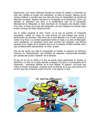 Ilustraciones, que serán exhibidas durante los meses de octubre y noviembre de
este año, retratan el arraigo del venezolano, su dolor al emigrar, algunas de las
razones políticas y sociales para irse del país como la inseguridad y la pérdida de
derechos humanos, destaca asimismo la iconografía de la emigración, como, por
ejemplo, la referencia que hace a la emblemática obra en el Aeropuerto
Internacional de Maiquetía, el más importante de Venezuela, del maestro Carlos
Cruz Díez, el lienzo es el piso del aeropuerto, una foto obligada de quienes dejan
el país en busca de mejor calidad de vida.
Así el artista presenta la obra “Vacío” en la que se percibe un emigrante
venezolano, maleta en mano, en cuya sombra se una imagen que remite a
sentimientos de pérdidas. Otra pieza de la serie llamada “Luz y Color” muestra a
Carlos Cruz Diez y su sombra agrandada hecha en base a su obra en Maiquetía,
como señalamos, un verdadero ícono para quienes han emigrado. Una tercera
apuesta es la imagen de la bandera que se va a pedazos, el listón amarillo, azul y
rojo simbólicamente abandonando su nicho, el asta.
Una de las obras que trata la inseguridad, la muerte, la violación de derechos
humanos es “Sobreviviente”, una montaña de calaveras forzosamente escalada
por quienes han podido “salvarse” de la debacle.
El que se ha ido no olvida y el que se queda sigue padeciendo la desidia, la
ignominia. La obra es un grito elevado al respeto a la vida y a la búsqueda de la
esperanza… esperanza también es la obra titulada “El regreso”, una joven que
ondea el tricolor venezolano, montada sobre el símbolo de la paz, que sonríe en el
camino que todo emigrante quiere recorrer: el de regreso a casa.
 
