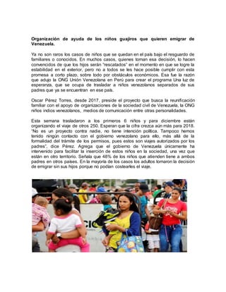 Organización de ayuda de los niños guajiros que quieren emigrar de
Venezuela.
Ya no son raros los casos de niños que se quedan en el país bajo el resguardo de
familiares o conocidos. En muchos casos, quienes toman esa decisión, lo hacen
convencidos de que los hijos serán “rescatados” en el momento en que se logre la
estabilidad en el exterior, pero no a todos se les hace posible cumplir con esta
promesa a corto plazo, sobre todo por obstáculos económicos. Esa fue la razón
que adujo la ONG Unión Venezolana en Perú para crear el programa Una luz de
esperanza, que se ocupa de trasladar a niños venezolanos separados de sus
padres que ya se encuentran en ese país.
Oscar Pérez Torres, desde 2017, preside el proyecto que busca la reunificación
familiar con el apoyo de organizaciones de la sociedad civil de Venezuela, la ONG
niños indios venezolanos, medios de comunicación entre otras personalidades.
Esta semana trasladaron a los primeros 6 niños y para diciembre están
organizando el viaje de otros 250. Esperan que la cifra crezca aún más para 2018.
“No es un proyecto contra nadie, no tiene intención política. Tampoco hemos
tenido ningún contacto con el gobierno venezolano para ello, más allá de la
formalidad del trámite de los permisos, pues estos son viajes autorizados por los
padres”, dice Pérez. Agrega que el gobierno de Venezuela únicamente ha
intervenido para facilitar la inserción de estos niños en la sociedad, una vez que
están en otro territorio. Señala que 48% de los niños que atienden tiene a ambos
padres en otros países. En la mayoría de los casos los adultos tomaron la decisión
de emigrar sin sus hijos porque no podían costearles el viaje.
 