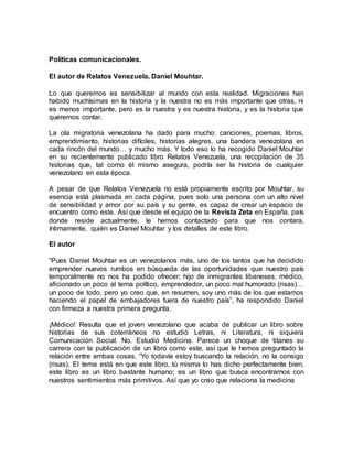 Políticas comunicacionales.
El autor de Relatos Venezuela, Daniel Mouhtar.
Lo que queremos es sensibilizar al mundo con esta realidad. Migraciones han
habido muchísimas en la historia y la nuestra no es más importante que otras, ni
es menos importante, pero es la nuestra y es nuestra historia, y es la historia que
queremos contar.
La ola migratoria venezolana ha dado para mucho: canciones, poemas, libros,
emprendimiento, historias difíciles, historias alegres, una bandera venezolana en
cada rincón del mundo… y mucho más. Y todo eso lo ha recogido Daniel Mouhtar
en su recientemente publicado libro Relatos Venezuela, una recopilación de 35
historias que, tal como él mismo asegura, podría ser la historia de cualquier
venezolano en esta época.
A pesar de que Relatos Venezuela no está propiamente escrito por Mouhtar, su
esencia está plasmada en cada página, pues solo una persona con un alto nivel
de sensibilidad y amor por su país y su gente, es capaz de crear un espacio de
encuentro como este. Así que desde el equipo de la Revista Zeta en España, país
donde reside actualmente, le hemos contactado para que nos contara,
íntimamente, quién es Daniel Mouhtar y los detalles de este libro.
El autor
“Pues Daniel Mouhtar es un venezolanos más, uno de los tantos que ha decidido
emprender nuevos rumbos en búsqueda de las oportunidades que nuestro país
temporalmente no nos ha podido ofrecer; hijo de inmigrantes libaneses, médico,
aficionado un poco al tema político, emprendedor, un poco mal humorado (risas)…
un poco de todo, pero yo creo que, en resumen, soy uno más de los que estamos
haciendo el papel de embajadores fuera de nuestro país”, ha respondido Daniel
con firmeza a nuestra primera pregunta.
¡Médico! Resulta que el joven venezolano que acaba de publicar un libro sobre
historias de sus coterráneos no estudió Letras, ni Literatura, ni siquiera
Comunicación Social. No. Estudió Medicina. Parece un choque de titanes su
carrera con la publicación de un libro como este, así que le hemos preguntado la
relación entre ambas cosas. “Yo todavía estoy buscando la relación, no la consigo
(risas). El tema está en que este libro, tú misma lo has dicho perfectamente bien,
este libro es un libro bastante humano; es un libro que busca encontrarnos con
nuestros sentimientos más primitivos. Así que yo creo que relaciona la medicina
 