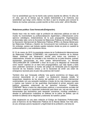 Con la sensibilidad que me ha hecho esta carrera durante los últimos 10 años de
mi vida, que es el tiempo que he estado dedicándole a la medicina; esa
sensibilidad que tengo como médico me llevó a usar la empatía para conocer la
historia de muchas personas y poder escribir un libro como este”, afirmó Mouhtar.
Relaciones publica: Caso Venezuela (Emigración).
Desde hace más de medio siglo la profesión de relaciones públicas en todo el
mundo ha incrementado su profesionalización, legitimidad y diferenciación como
ejercicio estratégico, distanciándose de la pura propaganda. Organizaciones
profesionales tales como la Sociedad de Relaciones Públicas de América (PRSA),
la Asociación Internacional de Relaciones Públicas (IPRA) y la Alianza Global para
las Relaciones Públicas y Gestión de Comunicación han contribuido a este logro.
Sin embargo, parece que todavía quedan reductos donde se pone en cuestión la
profesionalización y sus estándares éticos.
El 15 de marzo de 2015, la presidenta cubana de la Confederación Interamericana
de Relaciones Públicas (CONFIARP), una organización miembro de la Alianza
Global, distribuyó una declaración escrita para todos sus miembros y
colaboradores, enviada sin consultar a los miembros de su junta directiva, quienes
representan asociaciones en otros países latinoamericanos. La llamada
“DECLARACIÓN DE CONFIARP a favor de la paz y la integridad de Venezuela
como nación” expresa en un claro tono propagandístico, que “[e]s injusto y nada
serio pretender convencer al mundo del peligro de Venezuela para la seguridad
nacional de los Estados Unidos y de la necesidad de emitir una orden de
emergencia nacional para el país más poderoso del mundo”.
También dice que Venezuela enfrenta “una guerra económica sin tregua para
provocar descontento en el pueblo”. La declaración después resalta “el
sospechoso desplome de los precios del petróleo en el mercado internacional
condimentada con una campaña mediática a través de los más diversos soportes
y medios que tuvieron en las guarimbas [barricadas] el primer episodio para
justificar supuestas violaciones de los derechos humanos”. Finalmente,
CONFIARP “llama a todos los relacionistas públicos y comunicadores sociales del
Continente a aplicar su capacidad profesional para hacer uso, una vez más, de las
herramientas que dominamos para despertar conciencia, movilizar voluntades y
desatar la participación ciudadana en defensa de la patria de Bolívar, que es
también la defensa de la integridad y soberanía de nuestros países”.
Esta declaración es una clara violación al Código de Estándares Profesionales
para el Ejercicio de las Relaciones Públicas de la Alianza Global. Aún más serio,
es una amenaza para la reputación y legitimidad de la profesión y del área de
 