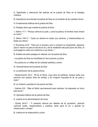 A. Significado y relevancia del atributo de la justicia de Dios en la teología
cristiana.
B. Importancia de entender la justicia de Dios en el contexto de Su carácter divino.
II. Fundamentos bíblicos de la justicia de Dios
A. Pasajes clave que revelan la justicia de Dios:
1. Salmo 11:7 - "Porque Jehová es justo, y ama la justicia; el hombre recto mirará
su rostro."
2. Salmo 145:17 - "Justo es Jehová en todos sus caminos, y misericordioso en
todas sus obras."
3. Romanos 2:5-6 - "Pero por tu dureza y por tu corazón no arrepentido, atesoras
para ti mismo ira para el día de la ira y de la revelación del justo juicio de Dios, el
cual pagará a cada uno conforme a sus obras..."
B. Análisis de estos pasajes en relación con la justicia de Dios:
- La justicia de Dios se manifiesta en Sus caminos y juicios.
- Su justicia es un reflejo de Su carácter perfecto y santo.
III. Características de la justicia de Dios
A. La perfección de la justicia divina:
- Deuteronomio 32:4 - "Él es la Roca, cuya obra es perfecta, porque todos sus
caminos son justicia; Dios de verdad, y sin ninguna iniquidad en él; es justo y
recto."
B. La rectitud y equidad en los juicios de Dios:
- Salmos 9:8 - "Mas el Señor permanecerá para siempre; ha dispuesto su trono
para juicio."
IV. Ejemplos bíblicos de la justicia de Dios
A. Justicia en la administración de la ley:
- Éxodo 34:6-7 - "Y pasando Jehová por delante de él, proclamó: ¡Jehová!
¡Jehová! fuerte, misericordioso y piadoso; tardo para la ira, y grande en
misericordia y verdad."
B. Justicia en la restauración y juicio:
 
