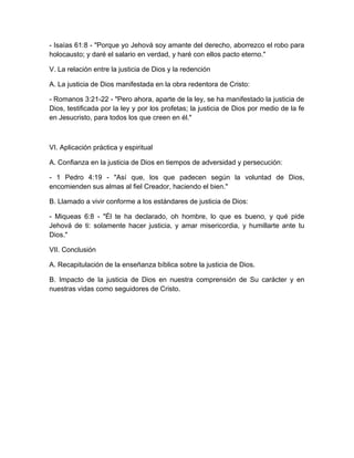 - Isaías 61:8 - "Porque yo Jehová soy amante del derecho, aborrezco el robo para
holocausto; y daré el salario en verdad, y haré con ellos pacto eterno."
V. La relación entre la justicia de Dios y la redención
A. La justicia de Dios manifestada en la obra redentora de Cristo:
- Romanos 3:21-22 - "Pero ahora, aparte de la ley, se ha manifestado la justicia de
Dios, testificada por la ley y por los profetas; la justicia de Dios por medio de la fe
en Jesucristo, para todos los que creen en él."
VI. Aplicación práctica y espiritual
A. Confianza en la justicia de Dios en tiempos de adversidad y persecución:
- 1 Pedro 4:19 - "Así que, los que padecen según la voluntad de Dios,
encomienden sus almas al fiel Creador, haciendo el bien."
B. Llamado a vivir conforme a los estándares de justicia de Dios:
- Miqueas 6:8 - "Él te ha declarado, oh hombre, lo que es bueno, y qué pide
Jehová de ti: solamente hacer justicia, y amar misericordia, y humillarte ante tu
Dios."
VII. Conclusión
A. Recapitulación de la enseñanza bíblica sobre la justicia de Dios.
B. Impacto de la justicia de Dios en nuestra comprensión de Su carácter y en
nuestras vidas como seguidores de Cristo.
 