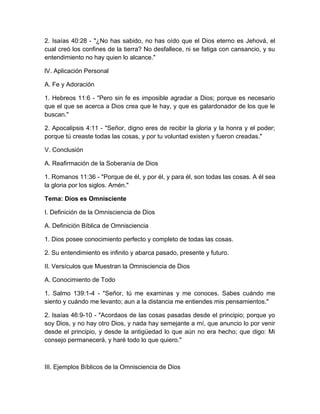 2. Isaías 40:28 - "¿No has sabido, no has oído que el Dios eterno es Jehová, el
cual creó los confines de la tierra? No desfallece, ni se fatiga con cansancio, y su
entendimiento no hay quien lo alcance."
lV. Aplicación Personal
A. Fe y Adoración
1. Hebreos 11:6 - "Pero sin fe es imposible agradar a Dios; porque es necesario
que el que se acerca a Dios crea que le hay, y que es galardonador de los que le
buscan."
2. Apocalipsis 4:11 - "Señor, digno eres de recibir la gloria y la honra y el poder;
porque tú creaste todas las cosas, y por tu voluntad existen y fueron creadas."
V. Conclusión
A. Reafirmación de la Soberanía de Dios
1. Romanos 11:36 - "Porque de él, y por él, y para él, son todas las cosas. A él sea
la gloria por los siglos. Amén."
Tema: Dios es Omnisciente
I. Definición de la Omnisciencia de Dios
A. Definición Bíblica de Omnisciencia
1. Dios posee conocimiento perfecto y completo de todas las cosas.
2. Su entendimiento es infinito y abarca pasado, presente y futuro.
II. Versículos que Muestran la Omnisciencia de Dios
A. Conocimiento de Todo
1. Salmo 139:1-4 - "Señor, tú me examinas y me conoces. Sabes cuándo me
siento y cuándo me levanto; aun a la distancia me entiendes mis pensamientos."
2. Isaías 46:9-10 - "Acordaos de las cosas pasadas desde el principio; porque yo
soy Dios, y no hay otro Dios, y nada hay semejante a mí, que anuncio lo por venir
desde el principio, y desde la antigüedad lo que aún no era hecho; que digo: Mi
consejo permanecerá, y haré todo lo que quiero."
III. Ejemplos Bíblicos de la Omnisciencia de Dios
 