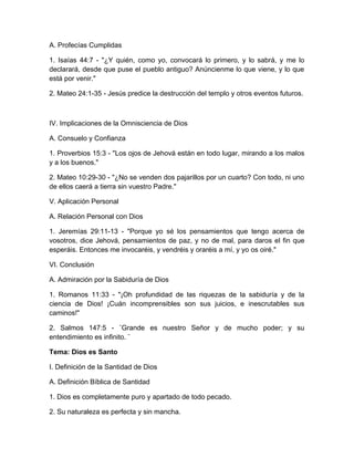 A. Profecías Cumplidas
1. Isaías 44:7 - "¿Y quién, como yo, convocará lo primero, y lo sabrá, y me lo
declarará, desde que puse el pueblo antiguo? Anúncienme lo que viene, y lo que
está por venir."
2. Mateo 24:1-35 - Jesús predice la destrucción del templo y otros eventos futuros.
IV. Implicaciones de la Omnisciencia de Dios
A. Consuelo y Confianza
1. Proverbios 15:3 - "Los ojos de Jehová están en todo lugar, mirando a los malos
y a los buenos."
2. Mateo 10:29-30 - "¿No se venden dos pajarillos por un cuarto? Con todo, ni uno
de ellos caerá a tierra sin vuestro Padre."
V. Aplicación Personal
A. Relación Personal con Dios
1. Jeremías 29:11-13 - "Porque yo sé los pensamientos que tengo acerca de
vosotros, dice Jehová, pensamientos de paz, y no de mal, para daros el fin que
esperáis. Entonces me invocaréis, y vendréis y oraréis a mí, y yo os oiré."
VI. Conclusión
A. Admiración por la Sabiduría de Dios
1. Romanos 11:33 - "¡Oh profundidad de las riquezas de la sabiduría y de la
ciencia de Dios! ¡Cuán incomprensibles son sus juicios, e inescrutables sus
caminos!"
2. Salmos 147:5 - ¨Grande es nuestro Señor y de mucho poder; y su
entendimiento es infinito. ¨
Tema: Dios es Santo
I. Definición de la Santidad de Dios
A. Definición Bíblica de Santidad
1. Dios es completamente puro y apartado de todo pecado.
2. Su naturaleza es perfecta y sin mancha.
 
