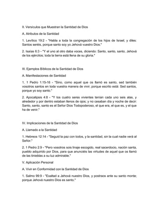 II. Versículos que Muestran la Santidad de Dios
A. Atributos de la Santidad
1. Levítico 19:2 - "Habla a toda la congregación de los hijos de Israel, y diles:
Santos seréis, porque santo soy yo Jehová vuestro Dios."
2. Isaías 6:3 - "Y el uno al otro daba voces, diciendo: Santo, santo, santo, Jehová
de los ejércitos; toda la tierra está llena de su gloria."
III. Ejemplos Bíblicos de la Santidad de Dios
A. Manifestaciones de Santidad
1. 1 Pedro 1:15-16 - "Sino, como aquel que os llamó es santo, sed también
vosotros santos en toda vuestra manera de vivir; porque escrito está: Sed santos,
porque yo soy santo."
2. Apocalipsis 4:8 - "Y los cuatro seres vivientes tenían cada uno seis alas, y
alrededor y por dentro estaban llenos de ojos; y no cesaban día y noche de decir:
Santo, santo, santo es el Señor Dios Todopoderoso, el que era, el que es, y el que
ha de venir."
IV. Implicaciones de la Santidad de Dios
A. Llamado a la Santidad
1. Hebreos 12:14 - "Seguid la paz con todos, y la santidad, sin la cual nadie verá al
Señor."
2. 1 Pedro 2:9 - "Pero vosotros sois linaje escogido, real sacerdocio, nación santa,
pueblo adquirido por Dios, para que anunciéis las virtudes de aquel que os llamó
de las tinieblas a su luz admirable."
V. Aplicación Personal
A. Vivir en Conformidad con la Santidad de Dios
1. Salmo 99:9 - "Exaltad a Jehová nuestro Dios, y postraos ante su santo monte;
porque Jehová nuestro Dios es santo."
 