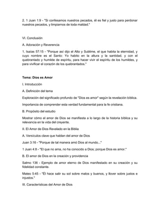 2. 1 Juan 1:9 - "Si confesamos nuestros pecados, él es fiel y justo para perdonar
nuestros pecados, y limpiarnos de toda maldad."
VI. Conclusión
A. Adoración y Reverencia
1. Isaías 57:15 - "Porque así dijo el Alto y Sublime, el que habita la eternidad, y
cuyo nombre es el Santo: Yo habito en la altura y la santidad, y con el
quebrantado y humilde de espíritu, para hacer vivir el espíritu de los humildes, y
para vivificar el corazón de los quebrantados."
Tema: Dios es Amor
I. Introducción
A. Definición del tema
Exploración del significado profundo de "Dios es amor" según la revelación bíblica.
Importancia de comprender esta verdad fundamental para la fe cristiana.
B. Propósito del estudio
Mostrar cómo el amor de Dios se manifiesta a lo largo de la historia bíblica y su
relevancia en la vida del creyente.
II. El Amor de Dios Revelado en la Biblia
A. Versículos clave que hablan del amor de Dios
Juan 3:16 - "Porque de tal manera amó Dios al mundo..."
1 Juan 4:8 - "El que no ama, no ha conocido a Dios; porque Dios es amor."
B. El amor de Dios en la creación y providencia
Salmo 136 - Ejemplo de amor eterno de Dios manifestado en su creación y su
fidelidad constante.
Mateo 5:45 - "Él hace salir su sol sobre malos y buenos, y llover sobre justos e
injustos."
III. Características del Amor de Dios
 
