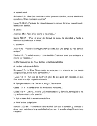A. Incondicional
Romanos 5:8 - "Mas Dios muestra su amor para con nosotros, en que siendo aún
pecadores, Cristo murió por nosotros."
Lucas 15:11-32 - Parábola del hijo pródigo como ejemplo del amor incondicional y
restaurador de Dios.
B. Eterno
Jeremías 31:3 - "Con amor eterno te he amado..."
Salmo 103:17 - "Pero el amor de Jehová es desde la eternidad y hasta la
eternidad sobre los que le temen."
C. Sacrificial
Juan 15:13 - "Nadie tiene mayor amor que este, que uno ponga su vida por sus
amigos."
Efesios 5:2 - "Y andad en amor, como también Cristo nos amó, y se entregó a sí
mismo por nosotros..."
IV. Manifestaciones del Amor de Dios en la Historia Bíblica
A. La obra redentora de Cristo
Romanos 5:6-11 - "Pero Dios muestra su amor para con nosotros, en que siendo
aún pecadores, Cristo murió por nosotros."
1 Juan 4:9-10 - "En esto se mostró el amor de Dios para con nosotros, en que
Dios envió a su Hijo unigénito al mundo..."
B. Ejemplos del amor de Dios en el Antiguo Testamento
Oseas 11:1-4 - "Cuando Israel era muchacho, yo lo amé..."
Éxodo 34:6-7 - "Jehová, Jehová, Dios misericordioso y clemente, tardo para la ira,
y grande en misericordia y verdad..."
V. Aplicaciones Prácticas del Amor de Dios
A. Amar a Dios y al prójimo
Marcos 12:30-31 - "Y amarás al Señor tu Dios con todo tu corazón, y con toda tu
alma, y con toda tu mente y con todas tus fuerzas... Y amarás a tu prójimo como a
ti mismo."
 