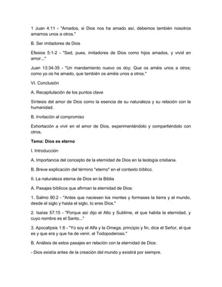 1 Juan 4:11 - "Amados, si Dios nos ha amado así, debemos también nosotros
amarnos unos a otros."
B. Ser imitadores de Dios
Efesios 5:1-2 - "Sed, pues, imitadores de Dios como hijos amados, y vivid en
amor..."
Juan 13:34-35 - "Un mandamiento nuevo os doy: Que os améis unos a otros;
como yo os he amado, que también os améis unos a otros."
VI. Conclusión
A. Recapitulación de los puntos clave
Síntesis del amor de Dios como la esencia de su naturaleza y su relación con la
humanidad.
B. Invitación al compromiso
Exhortación a vivir en el amor de Dios, experimentándolo y compartiéndolo con
otros.
Tema: Dios es eterno
I. Introducción
A. Importancia del concepto de la eternidad de Dios en la teología cristiana.
B. Breve explicación del término "eterno" en el contexto bíblico.
II. La naturaleza eterna de Dios en la Biblia
A. Pasajes bíblicos que afirman la eternidad de Dios:
1. Salmo 90:2 - "Antes que naciesen los montes y formases la tierra y el mundo,
desde el siglo y hasta el siglo, tú eres Dios."
2. Isaías 57:15 - "Porque así dijo el Alto y Sublime, el que habita la eternidad, y
cuyo nombre es el Santo..."
3. Apocalipsis 1:8 - "Yo soy el Alfa y la Omega, principio y fin, dice el Señor, el que
es y que era y que ha de venir, el Todopoderoso."
B. Análisis de estos pasajes en relación con la eternidad de Dios:
- Dios existía antes de la creación del mundo y existirá por siempre.
 
