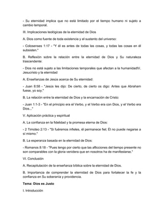 - Su eternidad implica que no está limitado por el tiempo humano ni sujeto a
cambio temporal.
III. Implicaciones teológicas de la eternidad de Dios
A. Dios como fuente de toda existencia y el sustento del universo:
- Colosenses 1:17 - "Y él es antes de todas las cosas, y todas las cosas en él
subsisten."
B. Reflexión sobre la relación entre la eternidad de Dios y Su naturaleza
trascendente:
- Dios no está sujeto a las limitaciones temporales que afectan a la humanidadIV.
Jesucristo y la eternidad
A. Enseñanzas de Jesús acerca de Su eternidad:
- Juan 8:58 - "Jesús les dijo: De cierto, de cierto os digo: Antes que Abraham
fuese, yo soy."
B. La relación entre la eternidad de Dios y la encarnación de Cristo:
- Juan 1:1-3 - "En el principio era el Verbo, y el Verbo era con Dios, y el Verbo era
Dios..."
V. Aplicación práctica y espiritual
A. La confianza en la fidelidad y la promesa eterna de Dios:
- 2 Timoteo 2:13 - "Si fuéremos infieles, él permanece fiel; Él no puede negarse a
sí mismo."
B. La esperanza basada en la eternidad de Dios:
- Romanos 8:18 - "Pues tengo por cierto que las aflicciones del tiempo presente no
son comparables con la gloria venidera que en nosotros ha de manifestarse."
VI. Conclusión
A. Recapitulación de la enseñanza bíblica sobre la eternidad de Dios.
B. Importancia de comprender la eternidad de Dios para fortalecer la fe y la
confianza en Su soberanía y providencia.
Tema: Dios es Justo
I. Introducción
 