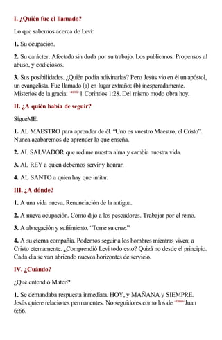 I. ¿Quién fue el llamado?
Lo que sabemos acerca de Leví:
1. Su ocupación.
2. Su carácter. Afectado sin duda por su trabajo. Los publicanos: Propensos al
abuso, y codiciosos.
3. Sus posibilidades. ¿Quién podía adivinarlas? Pero Jesús vio en él un apóstol,
un evangelista. Fue llamado (a) en lugar extraño; (b) inesperadamente.
Misterios de la gracia: <460102>1 Corintios 1:28. Del mismo modo obra hoy.
II. ¿A quién había de seguir?
SígueME.
1. AL MAESTRO para aprender de él. “Uno es vuestro Maestro, el Cristo”.
Nunca acabaremos de aprender lo que enseña.
2. AL SALVADOR que redime nuestra alma y cambia nuestra vida.
3. AL REY a quien debemos servir y honrar.
4. AL SANTO a quien hay que imitar.
III. ¿A dónde?
1. A una vida nueva. Renunciación de la antigua.
2. A nueva ocupación. Como dijo a los pescadores. Trabajar por el reino.
3. A abnegación y sufrimiento. “Tome su cruz.”
4. A su eterna compañía. Podemos seguir a los hombres mientras viven; a
Cristo eternamente. ¿Comprendió Leví todo esto? Quizá no desde el principio.
Cada día se van abriendo nuevos horizontes de servicio.
IV. ¿Cuándo?
¿Qué entendió Mateo?
1. Se demandaba respuesta inmediata. HOY, y MAÑANA y SIEMPRE.
Jesús quiere relaciones permanentes. No seguidores como los de <430666>Juan
6:66.
 