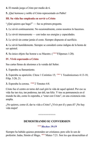4. El mundo juzga a Cristo por medio de ti.
5. ¡Qué hermoso y noble el Cristo representado en Pablo!
III. Su vida fue empleada en servir a Cristo
“¿Qué quieres que haga?” — fue su primera pregunta.
1. Le sirvió continuamente. No ocasionalmente, como nosotros lo hacemos.
2. Le sirvió intensamente — con todas sus energías y capacidades.
3. Le sirvió sin contar jamás el costo. Siempre dispuesto al sacrificio.
4. Le sirvió humildemente. Siempre se consideró como indigno de la honra de
ser apóstol.
5. Su único objeto fue honrar a su Maestro. (<500120>Filipenses 1:20).
IV. Vivió esperando a Cristo
Sus cartas llenas de alusiones a la venida del Señor.
1. Esperaba su llamamiento.
2. Esperaba su aparición. Cítese 1 Corintios 15; <520413>1 Tesalonicenses 4:13-18;
Filip. 3:20, 21.
3. Esperaba la corona. <550408>2 Timoteo 4:8.
Cristo fue el centro en torno del cual giró la vida de aquel apóstol. Por eso su
vida fue tan rica, tan poderosa, tan útil, tan feliz. Y tras su permanencia en el
mundo ha ido, como lo esperaba, a “estar con Cristo”, en una existencia más
amplia.
¿No quieres, como él, dar tu vida a Cristo? ¿Vivir por él y para él? ¡No hay
vida mejor!

                                  ==========

                  DEMOSTRANDO SU CONVERSION
                                       Hechos 19:19
                                <441919>



Siempre ha habido quienes pretenden ser cristianos; pero sólo lo son de
profesión: Judas, Simón el Mago, <400721>Mateo 7:21. Son los que desacreditan el
 