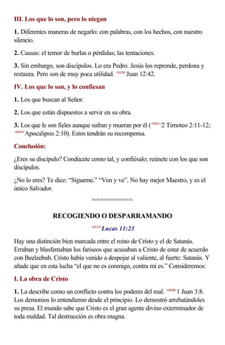 III. Los que lo son, pero lo niegan
1. Diferentes maneras de negarlo: con palabras, con los hechos, con nuestro
silencio.
2. Causas: el temor de burlas o pérdidas; las tentaciones.
3. Sin embargo, son discípulos. Lo era Pedro. Jesús los reprende, perdona y
restaura. Pero son de muy poca utilidad. <431242>Juan 12:42.
IV. Los que lo son, y lo confiesan
1. Los que buscan al Señor.
2. Los que están dispuestos a servir en su obra.
3. Los que le son fieles aunque sufran y mueran por él (<550211>2 Timoteo 2:11-12;
<660210>
        Apocalipsis 2:10). Estos tendrán su recompensa.
Conclusión:
¿Eres su discípulo? Condúcete como tal, y confiésalo; reúnete con los que son
discípulos.
¿No lo eres? Te dice: “Sígueme.” “Ven y ve”. No hay mejor Maestro, y es el
único Salvador.
                                ==========

                RECOGIENDO O DESPARRAMANDO
                                       Lucas 11:23
                                <421123>



Hay una distinción bien marcada entre el reino de Cristo y el de Satanás.
Erraban y blasfemaban los fariseos que acusaban a Cristo de estar de acuerdo
con Beelzebub. Cristo había venido a despojar al valiente, al fuerte: Satanás. Y
añade que en esta lucha “el que no es conmigo, contra mí es.” Consideremos:
I. La obra de Cristo
1. La describe como un conflicto contra los poderes del mal. <620308>1 Juan 3:8.
Los demonios lo entendieron desde el principio. Lo demostró arrebatándoles
su presa. El mundo sabe que Cristo es el gran agente divino exterminador de
toda maldad. Tal destrucción es obra magna.
 