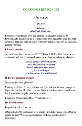 OCASIONES ESPECIALES

                                 AÑO NUEVO

                                    ¡ALTO!
                                    Salmo 62
                             (Plática de fin de año)

Estamos acostumbrados a ver esta señal en los cruceros de calles, de
ferrocarril, etc. En el curso de la vida hacemos altos frecuentes: cada día, cada
semana, y cada año. Para descanso, reflexión y rectificación. Hoy es, pues, una
palabra oportuna.
I. Para el pecador
Algunos “no saben cesar de pecar” <610214>2 Pedro 2:14. Es difícil detenerse en el
camino del mal, como en un deslizadero; pero el que no lo hace va a la ruina.
                       Dios te llama al arrepentimiento.
                        Cristo te detendrá y sostendrá.
                         Podrás principiar vida nueva.
                               ¡Joven, es tiempo!
                       ¡Anciano, no es demasiado tarde!

II. Para el peregrino cristiano
Necesitas descanso. ¡Siéntate!
Medita y acuérdate: de las bendiciones de Dios y de tus fracasos, para que te
hagas más humilde. Rectifica el rumbo. Quizá te has descaminado moralmente;
has descuidado tu brújula. ¡Vuelve al camino!
Renueva tu comunión con Dios. <240616>Jeremías 6:16.
III. Para el obrero
Preguntas que deben hacerse:
¿Qué he hecho? Si has logrado algo, gózate; pero da la gloria a Dios. ¿Qué he
dejado de hacer? Muchas oportunidades perdidas; muchos deberes
incumplidos.
 