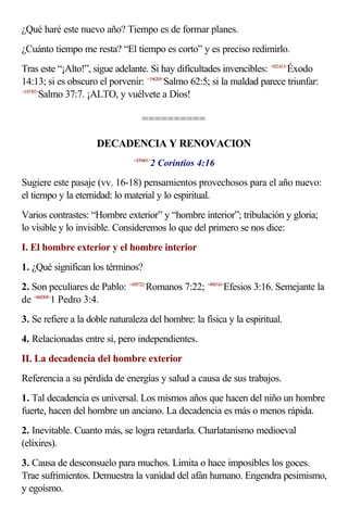 ¿Qué haré este nuevo año? Tiempo es de formar planes.
¿Cuánto tiempo me resta? “El tiempo es corto” y es preciso redimirlo.
Tras este “¡Alto!”, sigue adelante. Si hay dificultades invencibles: <021413>Éxodo
14:13; si es obscuro el porvenir: <196205>Salmo 62:5; si la maldad parece triunfar:
<193707>
        Salmo 37:7. ¡ALTO, y vuélvete a Dios!

                                  ==========

                     DECADENCIA Y RENOVACION
                                      2 Corintios 4:16
                               <470401>



Sugiere este pasaje (vv. 16-18) pensamientos provechosos para el año nuevo:
el tiempo y la eternidad: lo material y lo espiritual.
Varios contrastes: “Hombre exterior” y “hombre interior”; tribulación y gloria;
lo visible y lo invisible. Consideremos lo que del primero se nos dice:
I. El hombre exterior y el hombre interior
1. ¿Qué significan los términos?
2. Son peculiares de Pablo: <450722>Romanos 7:22; <490316>Efesios 3:16. Semejante la
de <600304>1 Pedro 3:4.
3. Se refiere a la doble naturaleza del hombre: la física y la espiritual.
4. Relacionadas entre sí, pero independientes.
II. La decadencia del hombre exterior
Referencia a su pérdida de energías y salud a causa de sus trabajos.
1. Tal decadencia es universal. Los mismos años que hacen del niño un hombre
fuerte, hacen del hombre un anciano. La decadencia es más o menos rápida.
2. Inevitable. Cuanto más, se logra retardarla. Charlatanismo medioeval
(elíxires).
3. Causa de desconsuelo para muchos. Limita o hace imposibles los goces.
Trae sufrimientos. Demuestra la vanidad del afán humano. Engendra pesimismo,
y egoísmo.
 