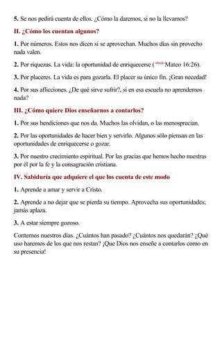 5. Se nos pedirá cuenta de ellos. ¿Cómo la daremos, si no la llevamos?
II. ¿Cómo los cuentan algunos?
1. Por números. Estos nos dicen si se aprovechan. Muchos días sin provecho
nada valen.
2. Por riquezas. La vida: la oportunidad de enriquecerse (<401626>Mateo 16:26).
3. Por placeres. La vida es para gozarla. El placer su único fin. ¡Gran necedad!
4. Por sus aflicciones. ¿De qué sirve sufrir?, si en esa escuela no aprendemos
nada?
III. ¿Cómo quiere Dios enseñarnos a contarlos?
1. Por sus bendiciones que nos da. Muchos las olvidan, o las menosprecian.
2. Por las oportunidades de hacer bien y servirlo. Algunos sólo piensan en las
oportunidades de enriquecerse o gozar.
3. Por nuestro crecimiento espiritual. Por las gracias que hemos hecho nuestras
por él por la fe y la consagración cristiana.
IV. Sabiduría que adquiere el que los cuenta de este modo
1. Aprende a amar y servir a Cristo.
2. Aprende a no dejar que se pierda su tiempo. Aprovecha sus oportunidades;
jamás aplaza.
3. A estar siempre gozoso.
Contemos nuestros días. ¿Cuántos han pasado? ¿Cuántos nos quedarán? ¿Qué
uso haremos de los que nos restan? ¡Que Dios nos enseñe a contarlos como en
su presencia!
 