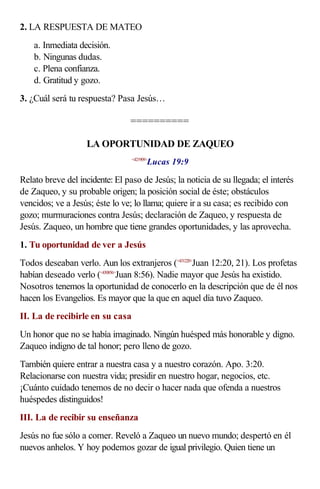 2. LA RESPUESTA DE MATEO
    a. Inmediata decisión.
    b. Ningunas dudas.
    c. Plena confianza.
    d. Gratitud y gozo.
3. ¿Cuál será tu respuesta? Pasa Jesús…

                                 ==========

                   LA OPORTUNIDAD DE ZAQUEO
                                        Lucas 19:9
                                 <421909>



Relato breve del incidente: El paso de Jesús; la noticia de su llegada; el interés
de Zaqueo, y su probable origen; la posición social de éste; obstáculos
vencidos; ve a Jesús; éste lo ve; lo llama; quiere ir a su casa; es recibido con
gozo; murmuraciones contra Jesús; declaración de Zaqueo, y respuesta de
Jesús. Zaqueo, un hombre que tiene grandes oportunidades, y las aprovecha.
1. Tu oportunidad de ver a Jesús
Todos deseaban verlo. Aun los extranjeros (<431220>Juan 12:20, 21). Los profetas
habían deseado verlo (<430856>Juan 8:56). Nadie mayor que Jesús ha existido.
Nosotros tenemos la oportunidad de conocerlo en la descripción que de él nos
hacen los Evangelios. Es mayor que la que en aquel día tuvo Zaqueo.
II. La de recibirle en su casa
Un honor que no se había imaginado. Ningún huésped más honorable y digno.
Zaqueo indigno de tal honor; pero lleno de gozo.
También quiere entrar a nuestra casa y a nuestro corazón. Apo. 3:20.
Relacionarse con nuestra vida; presidir en nuestro hogar, negocios, etc.
¡Cuánto cuidado tenemos de no decir o hacer nada que ofenda a nuestros
huéspedes distinguidos!
III. La de recibir su enseñanza
Jesús no fue sólo a comer. Reveló a Zaqueo un nuevo mundo; despertó en él
nuevos anhelos. Y hoy podemos gozar de igual privilegio. Quien tiene un
 