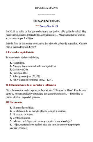 DIA DE LA MADRE

                                 ==========

                           BIENAVENTURADA
                                    Proverbios 31:28
                             <203128>



En 30:11 se habla de los que no honran a sus padres. ¿De quién la culpa? Hay
padres descuidados, imprudentes, consentidores… Madres modernas que no
se preocupan por los hijos.
Pero la falta de los padres no exime a los hijos del deber de honrarlos. ¡Cuánto
más si las madres son dignas!
I. La madre aquí descrita
Se mencionan varias cualidades:
    1. Hacendosa.
    2. Atenta a las necesidades de sus hijos (15).
    3. Caritativa (20).
    4. Previsora (16).
    5. Sabia y consejera (26, 27).
    6. Fiel y digna de confianza (11:23; 12:4).
II. El fundamento de su carácter e influencia
No la hermosura, no la riqueza, ni la posición. “El temor de Dios”. Este la hace
sentir su responsabilidad y esforzarse por cumplir su misión. —Imposible la
madre ideal sin la piedad genuina.
III. Su premio
    1. El amor de sus hijos.
    2. La alabanza de su marido. ¡Pocas las que la reciben!
    3. El respeto de todos.
    4. Verdadera dicha.
    5. ¡Madres, sed dignas del amor y respeto de vuestros hijos!
    6. ¡Hijos, expresad con hechos cada día vuestro amor y respeto por
    vuestras madres!
 