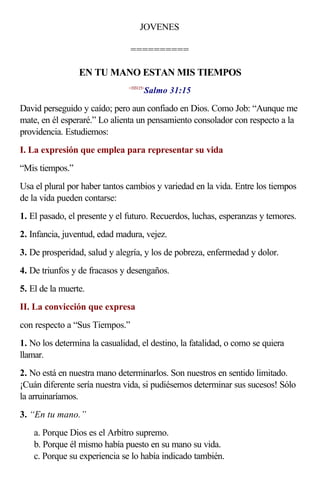 JOVENES

                                ==========

                 EN TU MANO ESTAN MIS TIEMPOS
                                      Salmo 31:15
                               <193115>



David perseguido y caído; pero aun confiado en Dios. Como Job: “Aunque me
mate, en él esperaré.” Lo alienta un pensamiento consolador con respecto a la
providencia. Estudiemos:
I. La expresión que emplea para representar su vida
“Mis tiempos.”
Usa el plural por haber tantos cambios y variedad en la vida. Entre los tiempos
de la vida pueden contarse:
1. El pasado, el presente y el futuro. Recuerdos, luchas, esperanzas y temores.
2. Infancia, juventud, edad madura, vejez.
3. De prosperidad, salud y alegría, y los de pobreza, enfermedad y dolor.
4. De triunfos y de fracasos y desengaños.
5. El de la muerte.
II. La convicción que expresa
con respecto a “Sus Tiempos.”
1. No los determina la casualidad, el destino, la fatalidad, o como se quiera
llamar.
2. No está en nuestra mano determinarlos. Son nuestros en sentido limitado.
¡Cuán diferente sería nuestra vida, si pudiésemos determinar sus sucesos! Sólo
la arruinaríamos.
3. “En tu mano.”
    a. Porque Dios es el Arbitro supremo.
    b. Porque él mismo había puesto en su mano su vida.
    c. Porque su experiencia se lo había indicado también.
 