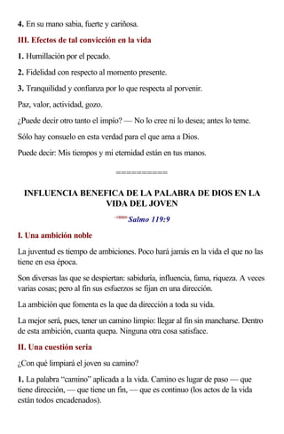 4. En su mano sabia, fuerte y cariñosa.
III. Efectos de tal convicción en la vida
1. Humillación por el pecado.
2. Fidelidad con respecto al momento presente.
3. Tranquilidad y confianza por lo que respecta al porvenir.
Paz, valor, actividad, gozo.
¿Puede decir otro tanto el impío? — No lo cree ni lo desea; antes lo teme.
Sólo hay consuelo en esta verdad para el que ama a Dios.
Puede decir: Mis tiempos y mi eternidad están en tus manos.

                                ==========

  INFLUENCIA BENEFICA DE LA PALABRA DE DIOS EN LA
                  VIDA DEL JOVEN
                                       Salmo 119:9
                                <19B909>



I. Una ambición noble
La juventud es tiempo de ambiciones. Poco hará jamás en la vida el que no las
tiene en esa época.
Son diversas las que se despiertan: sabiduría, influencia, fama, riqueza. A veces
varias cosas; pero al fin sus esfuerzos se fijan en una dirección.
La ambición que fomenta es la que da dirección a toda su vida.
La mejor será, pues, tener un camino limpio: llegar al fin sin mancharse. Dentro
de esta ambición, cuanta quepa. Ninguna otra cosa satisface.
II. Una cuestión seria
¿Con qué limpiará el joven su camino?
1. La palabra “camino” aplicada a la vida. Camino es lugar de paso — que
tiene dirección, — que tiene un fin, — que es continuo (los actos de la vida
están todos encadenados).
 