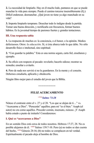 2. La necesidad de limpiarlo. Hay en él mucho lodo, pantanos en que se puede
manchar la vida para siempre. Puede el camino torcerse insensiblemente (Ej.)
Difícil enderezar, desmanchar. ¿Qué joven no tiene ya algo manchado en su
vida?
3. Importa limpiarlo temprano. Desechar todo lo indigno desde la partida.
Tomar una buena dirección, y rectificarla con frecuencia, formar buenos
hábitos. Es la juventud tiempo de pasiones fuertes y grandes tentaciones.
III. Una respuesta sabia
1. La respuesta de muchos es: la conciencia, o el honor, o la opinión. Medios
defectuosos. Otros: la educación. Sí, si ésta abarca todo lo que debe. No sólo
desarrollo físico e intelectual, sino espiritual.
2. “Con guardar tu palabra.” Esta es una norma segura, carta fiel, enseñanza y
ejemplo.
3. Su oficio con respecto al pecado: revelarlo; hacerlo odioso; mostrar su
remedio; enseñar a evitarlo.
4. Pero de nada nos servirá si no la guardamos. En la mente y el corazón.
Debemos estudiarla, aplicarla y obedecerla.
Ningún libro mejor para el estudio del joven que la Biblia.

                                ==========

                        FELIZ ACERCAMIENTO
                                      Salmo 73:28
                               <197328>



Nótese el contraste entre el v. 27 y el 28. “Los que se alejan de ti…” vs.
“Acercarme a Dios”. “Perecerán” aquéllos; para mí “es el bien.” Asaph (el
autor) no era como aquéllos. Proceder común, insensato, ruinoso. ¡Y Asaph
había estado a punto de imitarlo! Consideremos:
I. Qué es “acercarnos a Dios”
En un sentido Dios está cerca de todos nosotros. Hebreos 17:27, 28. No es
posible alejarnos de él. <19D907>Salmo 139:7-10. Pero (a) no todos se dan cuenta
del hecho, <012816>Génesis 28:16; (b) no todos se complacen en tal verdad.
Espiritualmente el pecado aleja al hombre de Dios.
 