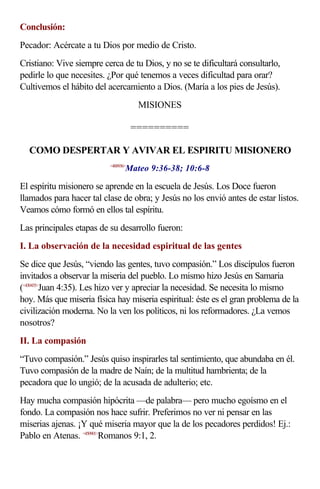 Conclusión:
Pecador: Acércate a tu Dios por medio de Cristo.
Cristiano: Vive siempre cerca de tu Dios, y no se te dificultará consultarlo,
pedirle lo que necesites. ¿Por qué tenemos a veces dificultad para orar?
Cultivemos el hábito del acercamiento a Dios. (María a los pies de Jesús).
                                      MISIONES

                                     ==========

  COMO DESPERTAR Y AVIVAR EL ESPIRITU MISIONERO
                                 Mateo 9:36-38; 10:6-8
                          <400936>



El espíritu misionero se aprende en la escuela de Jesús. Los Doce fueron
llamados para hacer tal clase de obra; y Jesús no los envió antes de estar listos.
Veamos cómo formó en ellos tal espíritu.
Las principales etapas de su desarrollo fueron:
I. La observación de la necesidad espiritual de las gentes
Se dice que Jesús, “viendo las gentes, tuvo compasión.” Los discípulos fueron
invitados a observar la miseria del pueblo. Lo mismo hizo Jesús en Samaria
(<430435>Juan 4:35). Les hizo ver y apreciar la necesidad. Se necesita lo mismo
hoy. Más que miseria física hay miseria espiritual: éste es el gran problema de la
civilización moderna. No la ven los políticos, ni los reformadores. ¿La vemos
nosotros?
II. La compasión
“Tuvo compasión.” Jesús quiso inspirarles tal sentimiento, que abundaba en él.
Tuvo compasión de la madre de Naín; de la multitud hambrienta; de la
pecadora que lo ungió; de la acusada de adulterio; etc.
Hay mucha compasión hipócrita —de palabra— pero mucho egoísmo en el
fondo. La compasión nos hace sufrir. Preferimos no ver ni pensar en las
miserias ajenas. ¡Y qué miseria mayor que la de los pecadores perdidos! Ej.:
Pablo en Atenas. <450901>Romanos 9:1, 2.
 
