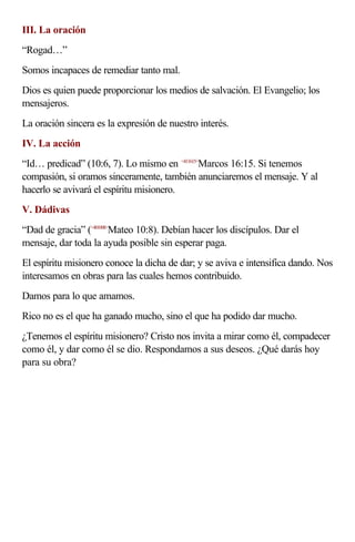 III. La oración
“Rogad…”
Somos incapaces de remediar tanto mal.
Dios es quien puede proporcionar los medios de salvación. El Evangelio; los
mensajeros.
La oración sincera es la expresión de nuestro interés.
IV. La acción
“Id… predicad” (10:6, 7). Lo mismo en <411615>Marcos 16:15. Si tenemos
compasión, si oramos sinceramente, también anunciaremos el mensaje. Y al
hacerlo se avivará el espíritu misionero.
V. Dádivas
“Dad de gracia” (<401008>Mateo 10:8). Debían hacer los discípulos. Dar el
mensaje, dar toda la ayuda posible sin esperar paga.
El espíritu misionero conoce la dicha de dar; y se aviva e intensifica dando. Nos
interesamos en obras para las cuales hemos contribuido.
Damos para lo que amamos.
Rico no es el que ha ganado mucho, sino el que ha podido dar mucho.
¿Tenemos el espíritu misionero? Cristo nos invita a mirar como él, compadecer
como él, y dar como él se dio. Respondamos a sus deseos. ¿Qué darás hoy
para su obra?
 