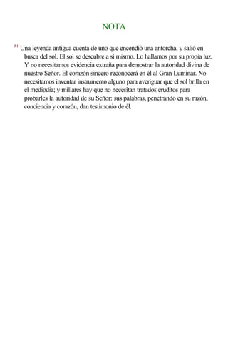 NOTA

ft1
      Una leyenda antigua cuenta de uno que encendió una antorcha, y salió en
       busca del sol. El sol se descubre a sí mismo. Lo hallamos por su propia luz.
       Y no necesitamos evidencia extraña para demostrar la autoridad divina de
       nuestro Señor. El corazón sincero reconocerá en él al Gran Luminar. No
       necesitamos inventar instrumento alguno para averiguar que el sol brilla en
       el mediodía; y millares hay que no necesitan tratados eruditos para
       probarles la autoridad de su Señor: sus palabras, penetrando en su razón,
       conciencia y corazón, dan testimonio de él.
 