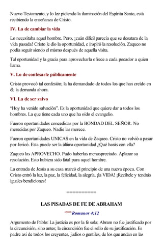 Nuevo Testamento, y lo lee pidiendo la iluminación del Espíritu Santo, está
recibiendo la enseñanza de Cristo.
IV. La de cambiar la vida
Lo necesitaba aquel hombre. Pero, ¡cuán difícil parecía que se desatara de la
vida pasada! Cristo le dio la oportunidad, e inspiró la resolución. Zaqueo no
podía seguir siendo el mismo después de aquella visita.
Tal oportunidad y la gracia para aprovecharla ofrece a cada pecador a quien
llama.
V. Lo de confesarle públicamente
Cristo provocó tal confesión; la ha demandado de todos los que han creído en
él; la demanda ahora.
VI. La de ser salvo
“Hoy ha venido salvación”. Es la oportunidad que quiere dar a todos los
hombres. La que tiene cada uno que ha oído el evangelio.
Fueron oportunidades concedidas por la BONDAD DEL SEÑOR. No
merecidas por Zaqueo. Nadie las merece.
Fueron oportunidades UNICAS en la vida de Zaqueo. Cristo no volvió a pasar
por Jericó. Esta puede ser la última oportunidad ¿Qué harás con ella?
Zaqueo las APROVECHO. Pudo haberlas menospreciado. Aplazar su
resolución. Esto hubiera sido fatal para aquel hombre.
La entrada de Jesús a su casa marcó el principio de una nueva época. Con
Cristo entró la luz, la paz, la felicidad, la alegría, ¡la VIDA! ¡Recíbele y tendrás
iguales bendiciones!

                                  ==========

                  LAS PISADAS DE FE DE ABRAHAM
                                       Romanos 4:12
                                <450412>



Argumento de Pablo: La justicia es por la fe sola; Abram no fue justificado por
la circuncisión, sino antes; la circuncisión fue el sello de su justificación. Es
padre así de todos los creyentes, judíos o gentiles, de los que andan en las
 