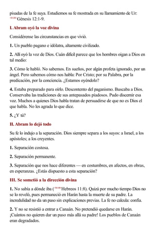 pisadas de la fe suya. Estudiemos su fe mostrada en su llamamiento de Ur:
<011201>
        Génesis 12:1-9.
I. Abram oyó la voz divina
Considérense las circunstancias en que vivió.
1. Un pueblo pagano e idólatra, altamente civilizado.
2. Allí oyó la voz de Dios. Cuán difícil parece que los hombres oigan a Dios en
tal medio:
3. Cómo le habló. No sabemos. En sueños, por algún profeta ignorado, por un
ángel. Pero sabemos cómo nos habla: Por Cristo; por su Palabra, por la
predicación, por la conciencia. ¿Estamos oyéndolo?
4. Estaba preparado para oírlo. Descontento del paganismo. Buscaba a Dios.
Conservaba las tradiciones de sus antepasados piadosos. Pudo discernir esa
voz. Muchos a quienes Dios habla tratan de persuadirse de que no es Dios el
que habla. No les agrada lo que dice.
5. ¿Y tú?
II. Abram lo dejó todo
Su fe lo indujo a la separación. Dios siempre separa a los suyos: a Israel, a los
apóstoles; a los creyentes.
1. Separación costosa.
2. Separación permanente.
3. Separación que nos hace diferentes — en costumbres, en afectos, en obras,
en esperanzas. ¿Estás dispuesto a esta separación?
III. Se sometió a la dirección divina
1. No sabía a dónde iba (<581108>Hebreos 11:8). Quizá por mucho tiempo Dios no
se lo reveló, pues permaneció en Harán hasta la muerte de su padre. La
incredulidad no da un paso sin explicaciones previas. La fe no calcula: confía.
2. Y no se resistió a entrar a Canaán. No pretendió quedarse en Harán.
¡Cuántos no quieren dar un paso más allá su padre! Los pueblos de Canaán
eran degradados.
 