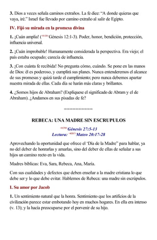 3. Dios a veces señala caminos extraños. La fe dice: “A donde quieras que
vaya, iré.” Israel fue llevado por camino extraño al salir de Egipto.
IV. Fijó su mirada en la promesa divina
1. ¡Cuán amplia! (<011201>Génesis 12:1-3). Poder, honor, bendición, protección,
influencia universal.
2. ¡Cuán improbable! Humanamente considerada la perspectiva. Era viejo; el
país estaba ocupado; carecía de influencia.
3. ¡Con cuánta fe recibida! No pregunta cómo, cuándo. Se pone en las manos
de Dios: él es poderoso, y cumplirá sus planes. Nunca entenderemos el alcance
de sus promesas y quizá tarde el cumplimiento; pero nunca debemos apartar
nuestra mirada de ellas. Cada día se harán más claras y brillantes.
4. ¿Somos hijos de Abraham? (Explíquese el significado de Abram y el de
Abraham). ¿Andamos en sus pisadas de fe?

                                 ==========

            REBECA: UNA MADRE SIN ESCRUPULOS
                                 Génesis 27:5-13
                             <012705>


                         Lectura: <402017>Mateo 20:17-28

Aprovechando la oportunidad que ofrece el ‘Día de la Madre” para hablar, ya
no del deber de honrarlas y amarlas, sino del deber de ellas de señalar a sus
hijos un camino recto en la vida.
Madres bíblicas: Eva, Sara, Rebeca, Ana, María.
Con sus cualidades y defectos que deben enseñar a la madre cristiana lo que
debe ser y lo que debe evitar. Hablemos de Rebeca: una madre sin escrúpulos.
I. Su amor por Jacob
1. Un sentimiento natural que la honra. Sentimiento que los artificios de la
civilización parece estar embotando hoy en muchos hogares. En ella era intenso
(v. 13); y la hacía preocuparse por el porvenir de su hijo.
 