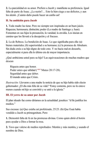 2. La parcialidad en su amor. Prefiere a Jacob y manifiesta su preferencia. Igual
falta de parte de Isaac. ¿La razón?… Esto la hizo ciega a sus defectos, y aun
los alentó. ¡Cuánto daño puede hacer un cariño así!
II. Su ambición para Jacob
1. Toda madre las tiene. Pero no siempre son inspiradas en un buen juicio.
Riquezas; hermosura; distinción; poder (La madre de Santiago y Juan).
Fomentan en sus hijos la presunción, la vanidad, la envidia. Los inician en
camino que los llevará a la decepción y al fracaso.
2. La de Rebeca. La bendición de Isaac. Lo que significaba para ella: (a)
bienes materiales; (b) superioridad a su hermano; (c) la promesa de Abraham.
Sin duda creía a su hijo digno de todo esto. Y no hacía mal en desearlo,
especialmente si para ella lo último era de mayor importancia.
¿Qué ambiciona usted para su hijo? Las equivocaciones de muchas madres que
desean
    Riqueza antes que honor.
    Poder antes que utilidad (<402017>Mateo 20:17-28).
    Seguridad antes que deber.
    El mundo antes que Cristo.
Ilustración: Llevaron a una madre la noticia de que su hijo había sido electo
gobernador: ¿El día más feliz de su vida? “Estoy contenta, pero no lo estuve
menos cuando mi hijo se convirtió y se unió a la iglesia.”
III. El yerro de su amor por Jacob
El plan ideado fue como diríamos en la actualidad: jesuítico: “el fin justifica los
medios.”
Sus excusas: (a) Que estaba así profetizado, 25:23. (b) Que Esaú había
vendido a Jacob su primogenitura. Pero
1. Demostró falta de fe en las promesas divinas. Como quien abrió el botón
para ayudar a Dios a formar la rosa.
2. Tuvo que valerse de medios reprobados: Mentira y más mentira, y usando el
nombre de Dios.
 