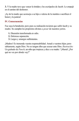 3. Y la madre tuvo que vencer la timidez y los escrúpulos de Jacob. Lo empujó
en el camino del deshonor.
¡Ay de la madre que aconseja a su hijo a valerse de la mentira o sacrificar el
honor y la justicia!
IV. Consecuencias
Fue suya la bendición; pero para su realización tuvieron que sufrir Jacob y su
madre. Se cumplen los propósitos divinos a pesar de nuestros yerros.
    1. Disensión transformada en odio.
    2. Dolorosa separación.
    3. Largos y amargos sufrimientos.
¡Madres! Es tremenda vuestra responsabilidad. Amad a vuestros hijos; pero
sabiamente, según Dios. No os tengan ellos que acusar ante Dios. Ilustración:
Un grabado de Punch; un niño que tropieza y dice a su madre: “¡Mamá! ¿Por
qué no ves por dónde voy?”
 
