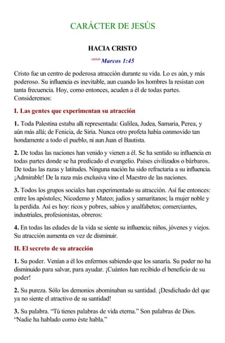 CARÁCTER DE JESÚS

                               HACIA CRISTO
                                       Marcos 1:45
                                <410145>



Cristo fue un centro de poderosa atracción durante su vida. Lo es aún, y más
poderoso. Su influencia es inevitable, aun cuando los hombres la resistan con
tanta frecuencia. Hoy, como entonces, acuden a él de todas partes.
Consideremos:
I. Las gentes que experimentan su atracción
1. Toda Palestina estaba allí representada: Galilea, Judea, Samaria, Perea, y
aún más allá; de Fenicia, de Siria. Nunca otro profeta había conmovido tan
hondamente a todo el pueblo, ni aun Juan el Bautista.
2. De todas las naciones han venido y vienen a él. Se ha sentido su influencia en
todas partes donde se ha predicado el evangelio. Países civilizados o bárbaros.
De todas las razas y latitudes. Ninguna nación ha sido refractaria a su influencia.
¡Admirable! De la raza más exclusiva vino el Maestro de las naciones.
3. Todos los grupos sociales han experimentado su atracción. Así fue entonces:
entre los apóstoles; Nicodemo y Mateo; judíos y samaritanos; la mujer noble y
la perdida. Así es hoy: ricos y pobres, sabios y analfabetos; comerciantes,
industriales, profesionistas, obreros:
4. En todas las edades de la vida se siente su influencia; niños, jóvenes y viejos.
Su atracción aumenta en vez de disminuir.
II. El secreto de su atracción
1. Su poder. Venían a él los enfermos sabiendo que los sanaría. Su poder no ha
disminuido para salvar, para ayudar. ¡Cuántos han recibido el beneficio de su
poder!
2. Su pureza. Sólo los demonios abominaban su santidad. ¡Desdichado del que
ya no siente el atractivo de su santidad!
3. Su palabra. “Tú tienes palabras de vida eterna.” Son palabras de Dios.
“Nadie ha hablado como éste habla.”
 