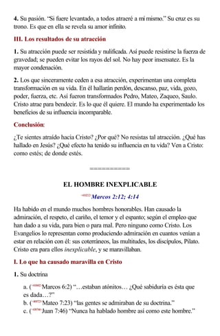 4. Su pasión. “Si fuere levantado, a todos atraeré a mí mismo.” Su cruz es su
trono. Es que en ella se revela su amor infinito.
III. Los resultados de su atracción
1. Su atracción puede ser resistida y nulificada. Así puede resistirse la fuerza de
gravedad; se pueden evitar los rayos del sol. No hay peor insensatez. Es la
mayor condenación.
2. Los que sinceramente ceden a esa atracción, experimentan una completa
transformación en su vida. En él hallarán perdón, descanso, paz, vida, gozo,
poder, fuerza, etc. Así fueron transformados Pedro, Mateo, Zaqueo, Saulo.
Cristo atrae para bendecir. Es lo que él quiere. El mundo ha experimentado los
beneficios de su influencia incomparable.
Conclusión:
¿Te sientes atraído hacia Cristo? ¿Por qué? No resistas tal atracción. ¿Qué has
hallado en Jesús? ¿Qué efecto ha tenido su influencia en tu vida? Ven a Cristo:
como estés; de donde estés.

                                   ==========

                     EL HOMBRE INEXPLICABLE
                                    Marcos 2:12; 4:14
                             <410212>



Ha habido en el mundo muchos hombres honorables. Han causado la
admiración, el respeto, el cariño, el temor y el espanto; según el empleo que
han dado a su vida, para bien o para mal. Pero ninguno como Cristo. Los
Evangelios lo representan como produciendo admiración en cuantos venían a
estar en relación con él: sus coterráneos, las multitudes, los discípulos, Pilato.
Cristo era para ellos inexplicable, y se maravillaban.
I. Lo que ha causado maravilla en Cristo
1. Su doctrina
    a. (<410602>Marcos 6:2) “…estaban atónitos… ¿Qué sabiduría es ésta que
    es dada…?”
    b. (<400723>Mateo 7:23) “las gentes se admiraban de su doctrina.”
    c. (<430746>Juan 7:46) “Nunca ha hablado hombre así como este hombre.”
 