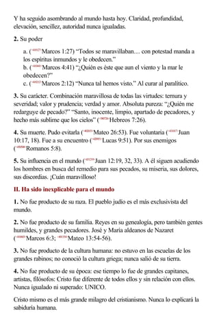Y ha seguido asombrando al mundo hasta hoy. Claridad, profundidad,
elevación, sencillez, autoridad nunca igualadas.
2. Su poder
    a. (<410127>Marcos 1:27) “Todos se maravillaban… con potestad manda a
    los espíritus inmundos y le obedecen.”
    b. (<410441>Marcos 4:41) “¿Quién es éste que aun el viento y la mar le
    obedecen?”
    c. (<410212>Marcos 2:12) “Nunca tal hemos visto.” Al curar al paralítico.
3. Su carácter. Combinación maravillosa de todas las virtudes: ternura y
severidad; valor y prudencia; verdad y amor. Absoluta pureza: “¿Quién me
redarguye de pecado?” “Santo, inocente, limpio, apartado de pecadores, y
hecho más sublime que los cielos” (<580726>Hebreos 7:26).
4. Su muerte. Pudo evitarla (<402653>Mateo 26:53). Fue voluntaria (<431017>Juan
10:17, 18). Fue a su encuentro (<420951>Lucas 9:51). Por sus enemigos
(<450508>Romanos 5:8).
5. Su influencia en el mundo (<431219>Juan 12:19, 32, 33). A él siguen acudiendo
los hombres en busca del remedio para sus pecados, su miseria, sus dolores,
sus discordias. ¡Cuán maravilloso!
II. Ha sido inexplicable para el mundo
1. No fue producto de su raza. El pueblo judío es el más exclusivista del
mundo.
2. No fue producto de su familia. Reyes en su genealogía, pero también gentes
humildes, y grandes pecadores. José y María aldeanos de Nazaret
(<410603>Marcos 6:3; <401354>Mateo 13:54-56).
3. No fue producto de la cultura humana: no estuvo en las escuelas de los
grandes rabinos; no conoció la cultura griega; nunca salió de su tierra.
4. No fue producto de su época: ese tiempo lo fue de grandes capitanes,
artistas, filósofos: Cristo fue diferente de todos ellos y sin relación con ellos.
Nunca igualado ni superado: UNICO.
Cristo mismo es el más grande milagro del cristianismo. Nunca lo explicará la
sabiduría humana.
 