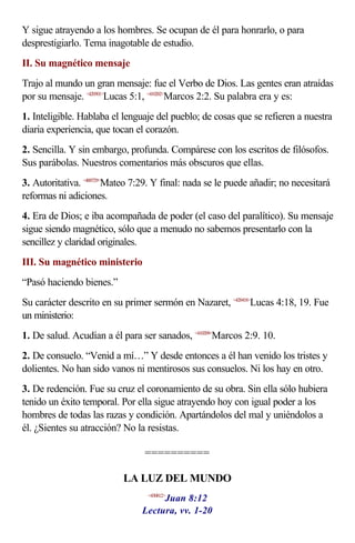 Y sigue atrayendo a los hombres. Se ocupan de él para honrarlo, o para
desprestigiarlo. Tema inagotable de estudio.
II. Su magnético mensaje
Trajo al mundo un gran mensaje: fue el Verbo de Dios. Las gentes eran atraídas
por su mensaje. <420501>Lucas 5:1, <410202>Marcos 2:2. Su palabra era y es:
1. Inteligible. Hablaba el lenguaje del pueblo; de cosas que se refieren a nuestra
diaria experiencia, que tocan el corazón.
2. Sencilla. Y sin embargo, profunda. Compárese con los escritos de filósofos.
Sus parábolas. Nuestros comentarios más obscuros que ellas.
3. Autoritativa. <400729>Mateo 7:29. Y final: nada se le puede añadir; no necesitará
reformas ni adiciones.
4. Era de Dios; e iba acompañada de poder (el caso del paralítico). Su mensaje
sigue siendo magnético, sólo que a menudo no sabemos presentarlo con la
sencillez y claridad originales.
III. Su magnético ministerio
“Pasó haciendo bienes.”
Su carácter descrito en su primer sermón en Nazaret, <420418>Lucas 4:18, 19. Fue
un ministerio:
1. De salud. Acudían a él para ser sanados, <410209>Marcos 2:9. 10.
2. De consuelo. “Venid a mí…” Y desde entonces a él han venido los tristes y
dolientes. No han sido vanos ni mentirosos sus consuelos. Ni los hay en otro.
3. De redención. Fue su cruz el coronamiento de su obra. Sin ella sólo hubiera
tenido un éxito temporal. Por ella sigue atrayendo hoy con igual poder a los
hombres de todas las razas y condición. Apartándolos del mal y uniéndolos a
él. ¿Sientes su atracción? No la resistas.

                                 ==========

                           LA LUZ DEL MUNDO
                                     Juan 8:12
                                  <430812>


                                Lectura, vv. 1-20
 