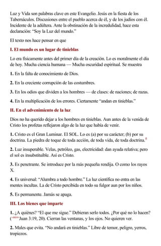 Luz y Vida son palabras clave en este Evangelio. Jesús en la fiesta de los
Tabernáculos. Discusiones entre el pueblo acerca de él, y de los judíos con él.
Incidente de la adúltera. Ante la obstinación de la incredulidad, hace esta
declaración: “Soy la Luz del mundo.”
El texto nos hace pensar en que
I. El mundo es un lugar de tinieblas
Lo era físicamente antes del primer día de la creación. Lo es moralmente el día
de hoy. Mucha ciencia humana — Mucha oscuridad espiritual. Se muestra
1. En la falta de conocimiento de Dios.
2. En la creciente corrupción de las costumbres.
3. En los odios que dividen a los hombres — de clases: de naciones; de razas.
4. En la multiplicación de los errores. Ciertamente “andan en tinieblas.”
II. En el advenimiento de la luz
Dios no ha querido dejar a los hombres en tinieblas. Aun antes de la venida de
Cristo los profetas reflejaron algo de la luz que había de venir.
1. Cristo es el Gran Luminar. El SOL. Lo es (a) por su carácter; (b) por su
doctrina. La piedra de toque de toda acción, de toda vida, de toda doctrina.f1
2. Luz insuperable. Velas, petróleo, gas, electricidad: dan ayuda relativa; pero
el sol es insubstituíble. Así es Cristo.
3. Es penetrante. Se introduce por la más pequeña rendija. O como los rayos
X.
4. Es universal: “Alumbra a todo hombre.” La luz científica no entra en las
mentes incultas. La de Cristo percibida en todo su fulgor aun por los niños.
5. Es permanente. Jamás se apaga.
III. Los bienes que imparte
1. ¿A quiénes? “El que me sigue.” Debieran serlo todos. ¿Por qué no lo hacen?
(<430319>Juan 3:19, 20). Cierran las ventanas, y los ojos. No quieren ver.
2. Males que evita. “No andará en tinieblas.” Libre de temor, peligro, yerros,
tropiezos.
 